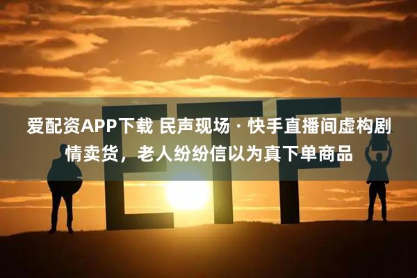 爱配资APP下载 民声现场 · 快手直播间虚构剧情卖货，老人纷纷信以为真下单商品