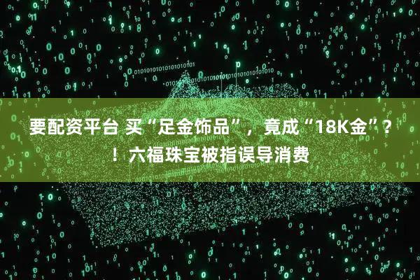 要配资平台 买“足金饰品”，竟成“18K金”？！六福珠宝被指误导消费