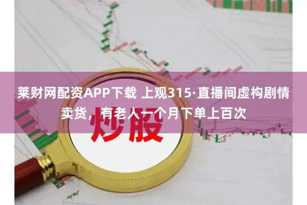 莱财网配资APP下载 上观315·直播间虚构剧情卖货，有老人一个月下单上百次