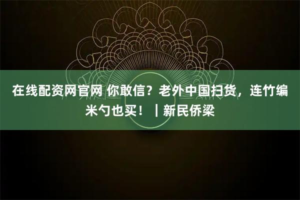 在线配资网官网 你敢信？老外中国扫货，连竹编米勺也买！｜新民侨梁