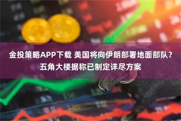 金投策略APP下载 美国将向伊朗部署地面部队？五角大楼据称已制定详尽方案