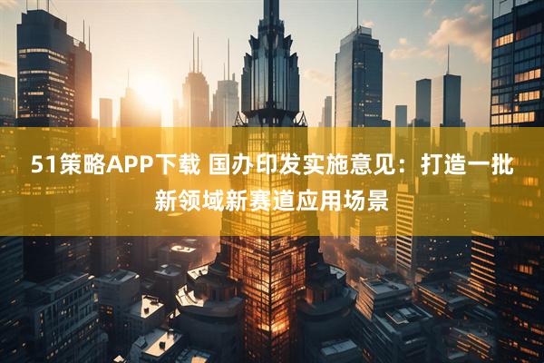 51策略APP下载 国办印发实施意见：打造一批新领域新赛道应用场景