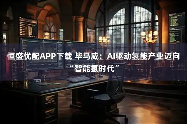 恒盛优配APP下载 毕马威:AI驱动氢能产业迈向“智能氢时代”