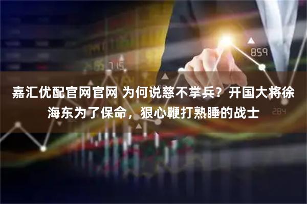 嘉汇优配官网官网 为何说慈不掌兵?开国大将徐海东为了保命,狠心鞭打熟睡的战士