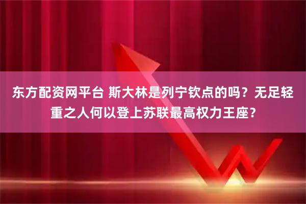 东方配资网平台 斯大林是列宁钦点的吗?无足轻重之人何以登上苏联最高权力王座?