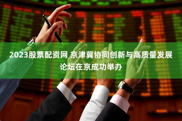 2023股票配资网 京津冀协同创新与高质量发展论坛在京成功举办