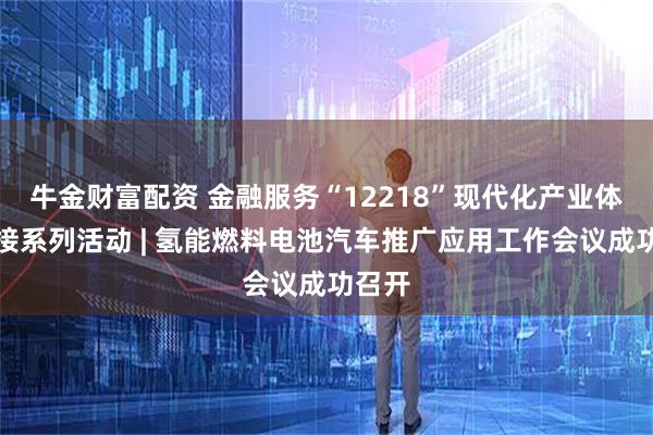 牛金财富配资 金融服务“12218”现代化产业体系对接系列活动 | 氢能燃料电池汽车推广应用工作会议成功召开