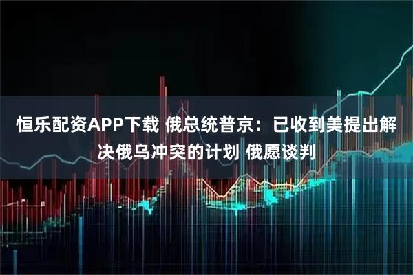 恒乐配资APP下载 俄总统普京:已收到美提出解决俄乌冲突的计划 俄愿谈判