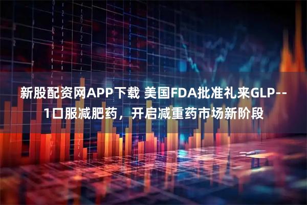 新股配资网APP下载 美国FDA批准礼来GLP--1口服减肥药，开启减重药市场新阶段