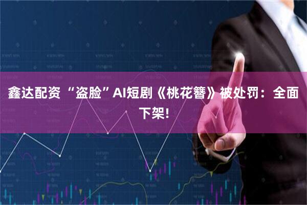 鑫达配资 “盗脸”AI短剧《桃花簪》被处罚：全面下架!