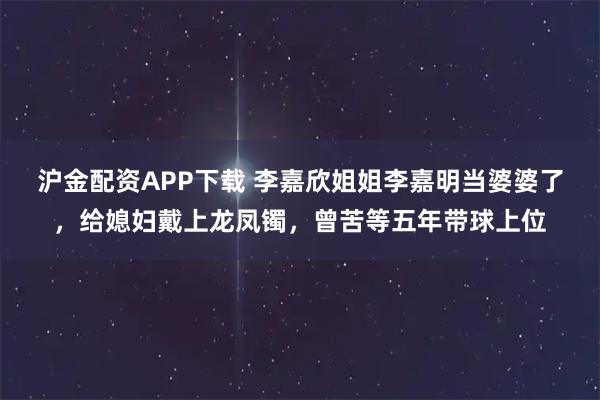 沪金配资APP下载 李嘉欣姐姐李嘉明当婆婆了，给媳妇戴上龙凤镯，曾苦等五年带球上位