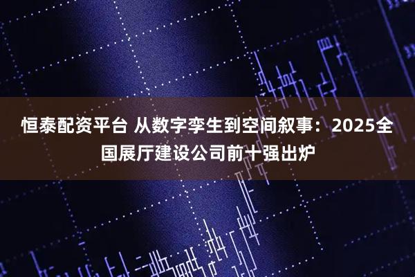 恒泰配资平台 从数字孪生到空间叙事：2025全国展厅建设公司前十强出炉