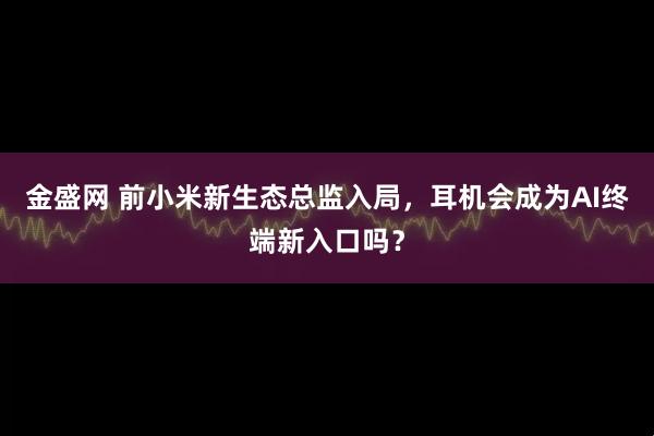 金盛网 前小米新生态总监入局,耳机会成为AI终端新入口吗?