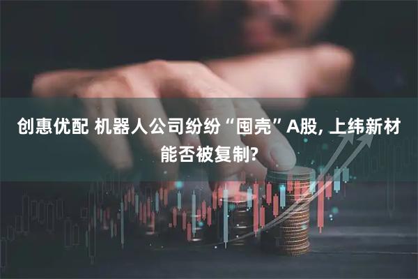 创惠优配 机器人公司纷纷“囤壳”A股, 上纬新材能否被复制?