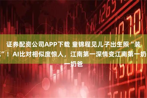 证券配资公司APP下载 童锦程见儿子出生照“装死”！AI比对相似度惊人，江南第一深情变江南第一奶爸
