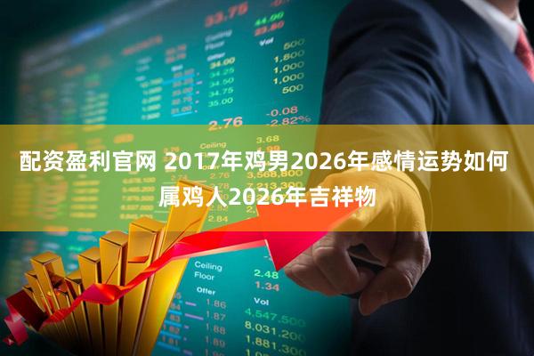 配资盈利官网 2017年鸡男2026年感情运势如何 属鸡人2026年吉祥物