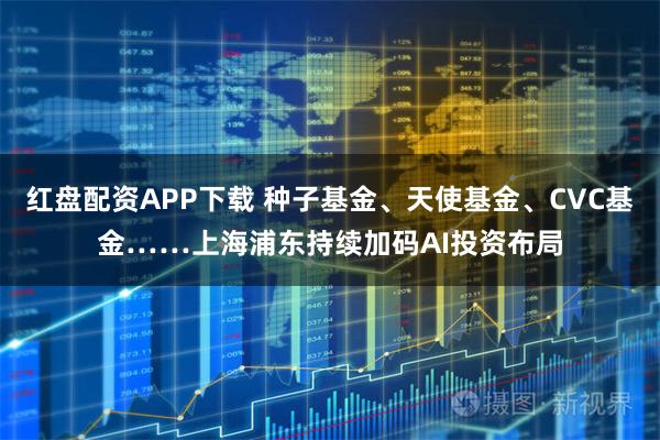 红盘配资APP下载 种子基金、天使基金、CVC基金……上海浦东持续加码AI投资布局