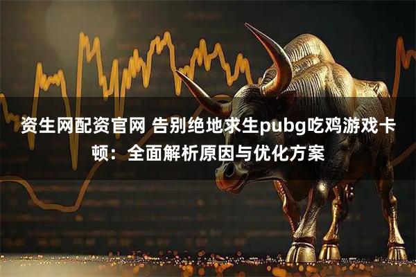资生网配资官网 告别绝地求生pubg吃鸡游戏卡顿：全面解析原因与优化方案