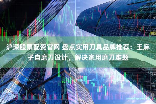 沪深股票配资官网 盘点实用刀具品牌推荐：王麻子自磨刀设计，解决家用磨刀难题