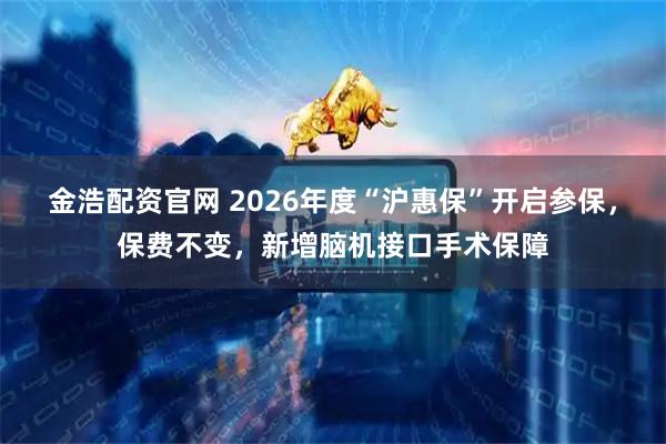 金浩配资官网 2026年度“沪惠保”开启参保，保费不变，新增脑机接口手术保障