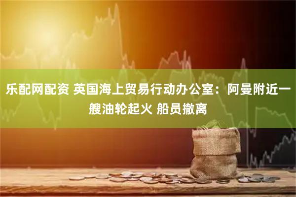 乐配网配资 英国海上贸易行动办公室：阿曼附近一艘油轮起火 船员撤离