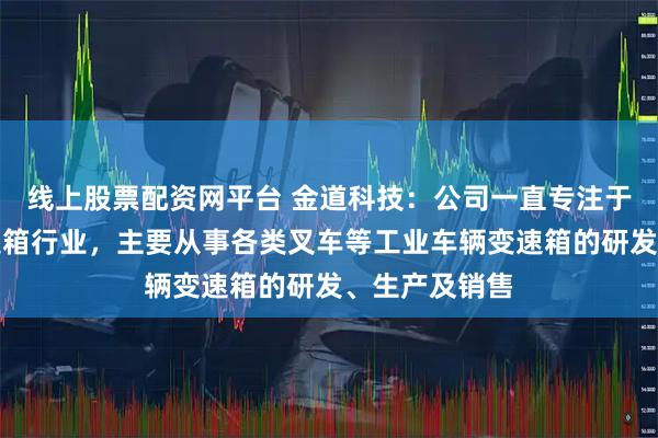 线上股票配资网平台 金道科技:公司一直专注于工业车辆变速箱行业,主要从事各类叉车等工业车辆变速箱的研发、生产及销售