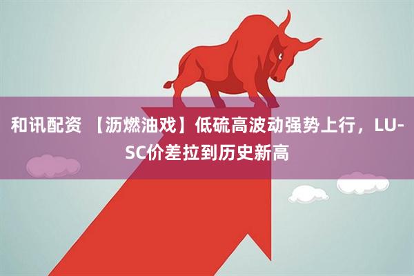 和讯配资 【沥燃油戏】低硫高波动强势上行，LU-SC价差拉到历史新高